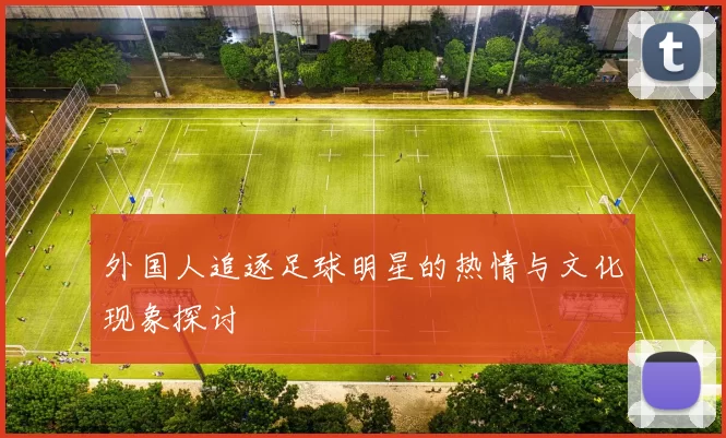 外国人追逐足球明星的热情与文化现象探讨