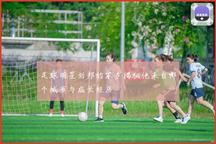 足球明星刘邦的家乡揭秘他来自哪个城市与成长经历