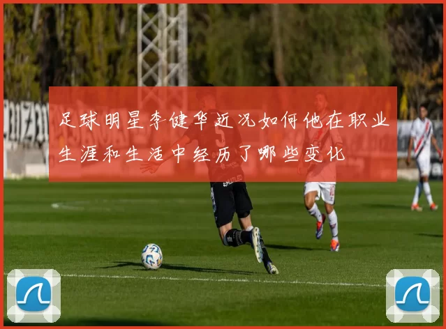 足球明星李健华近况如何他在职业生涯和生活中经历了哪些变化