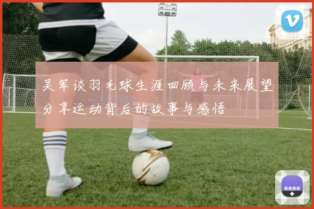 吴军谈羽毛球生涯回顾与未来展望分享运动背后的故事与感悟