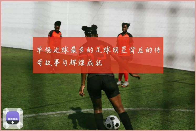 单场进球最多的足球明星背后的传奇故事与辉煌成就