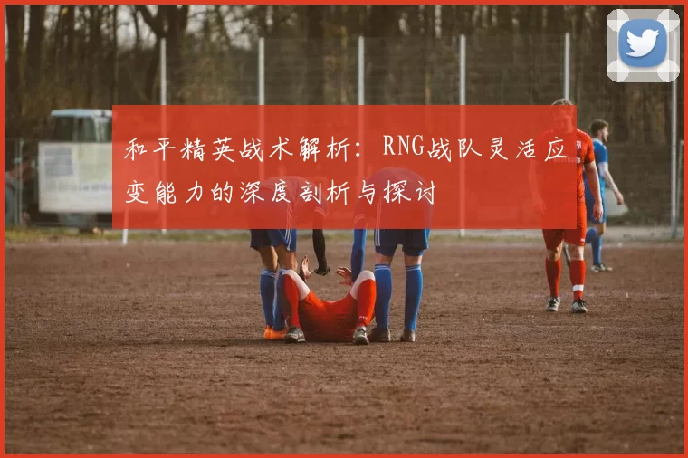 和平精英战术解析：RNG战队灵活应变能力的深度剖析与探讨