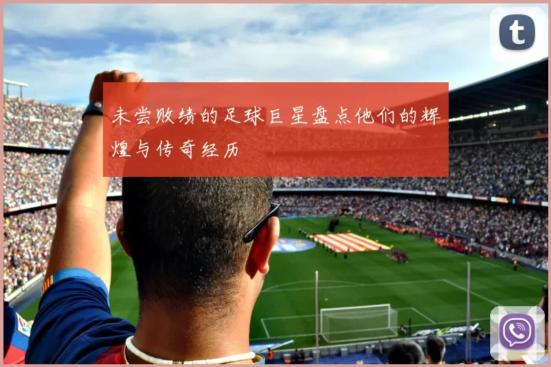 未尝败绩的足球巨星盘点他们的辉煌与传奇经历