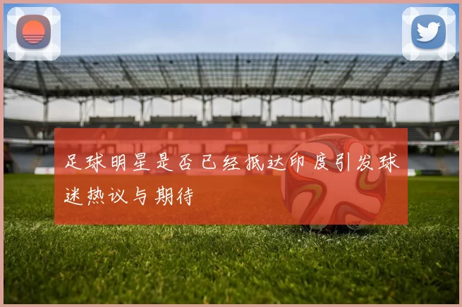 足球明星是否已经抵达印度引发球迷热议与期待