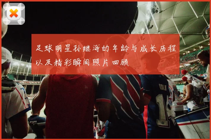 足球明星孙继海的年龄与成长历程以及精彩瞬间照片回顾