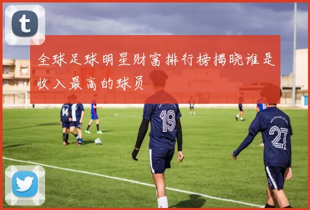 全球足球明星财富排行榜揭晓谁是收入最高的球员