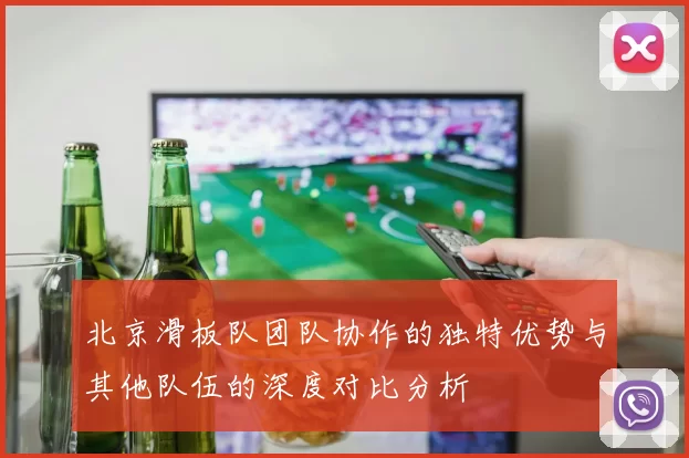 北京滑板队团队协作的独特优势与其他队伍的深度对比分析