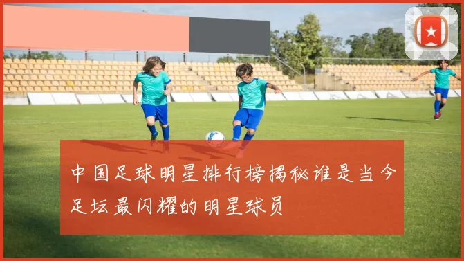 中国足球明星排行榜揭秘谁是当今足坛最闪耀的明星球员