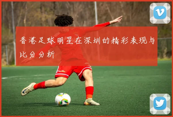 香港足球明星在深圳的精彩表现与比分分析