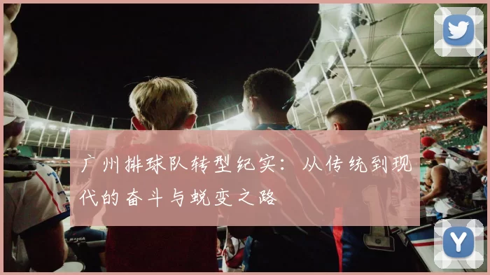广州排球队转型纪实：从传统到现代的奋斗与蜕变之路