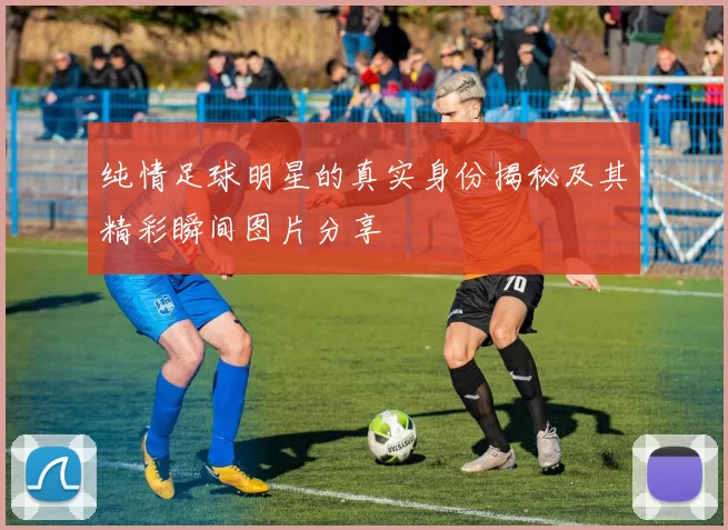 纯情足球明星的真实身份揭秘及其精彩瞬间图片分享