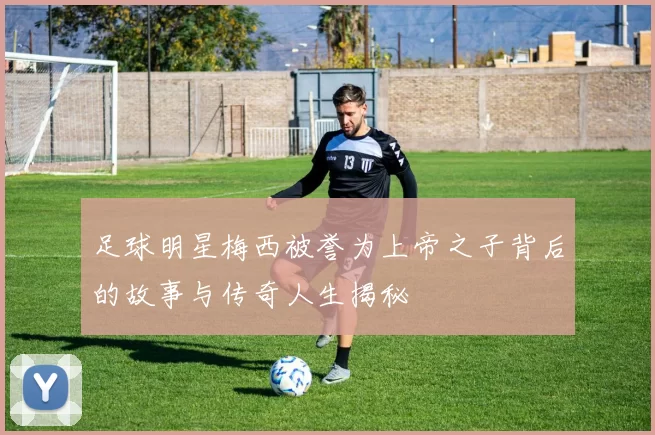 足球明星梅西被誉为上帝之子背后的故事与传奇人生揭秘
