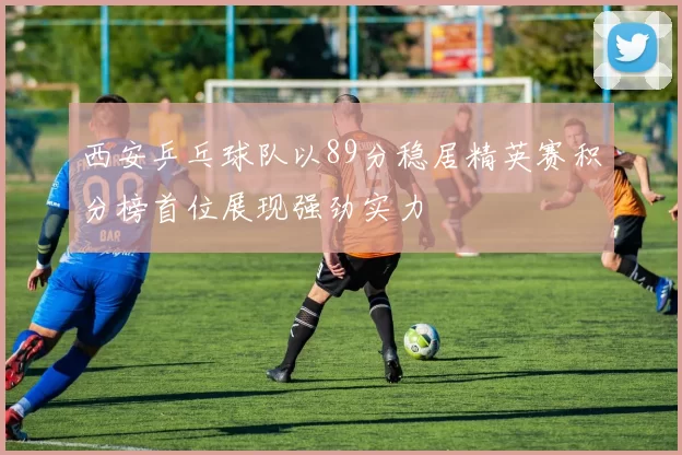 西安乒乓球队以89分稳居精英赛积分榜首位展现强劲实力
