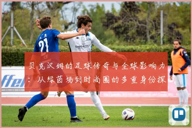 贝克汉姆的足球传奇与全球影响力：从绿茵场到时尚圈的多重身份探索