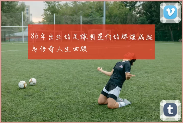 86年出生的足球明星们的辉煌成就与传奇人生回顾