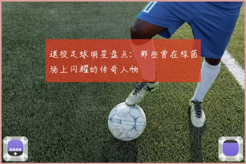 退役足球明星盘点：那些曾在绿茵场上闪耀的传奇人物
