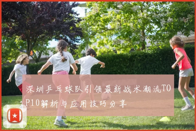 深圳乒乓球队引领最新战术潮流TOP10解析与应用技巧分享