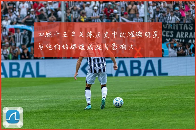 回顾十五年足球历史中的璀璨明星与他们的辉煌成就与影响力