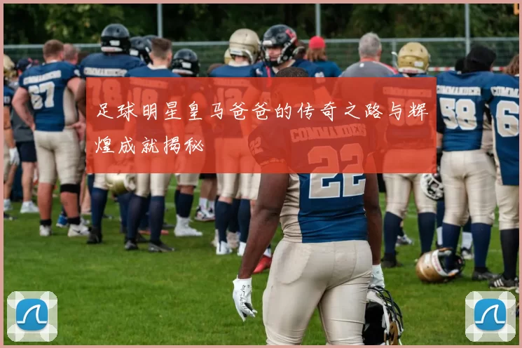 足球明星皇马爸爸的传奇之路与辉煌成就揭秘