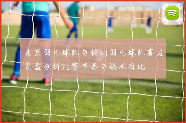 南京羽毛球队与杭州羽毛球队赛后复盘分析比赛节奏与战术对比