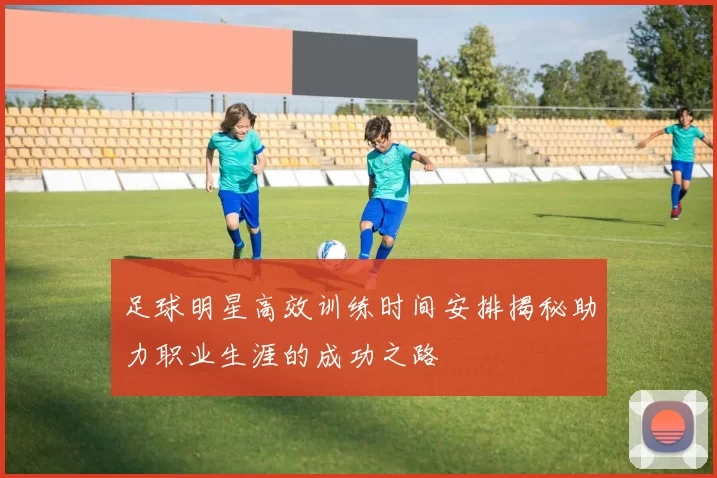 足球明星高效训练时间安排揭秘助力职业生涯的成功之路