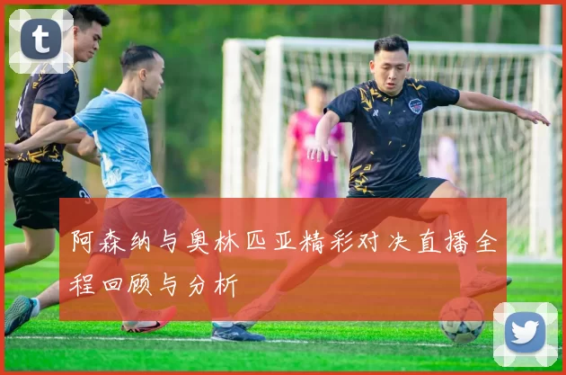 阿森纳与奥林匹亚精彩对决直播全程回顾与分析