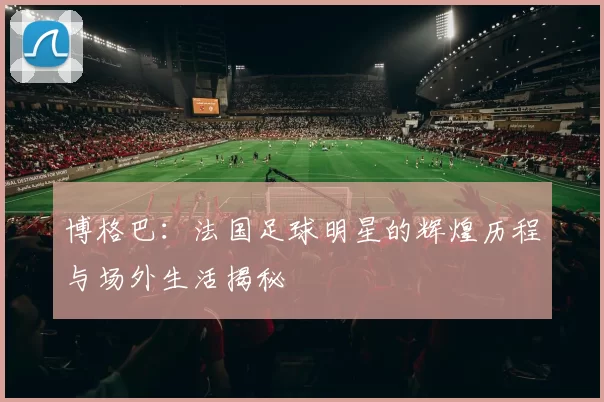 博格巴：法国足球明星的辉煌历程与场外生活揭秘
