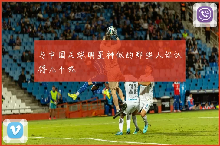 与中国足球明星神似的那些人你认得几个呢