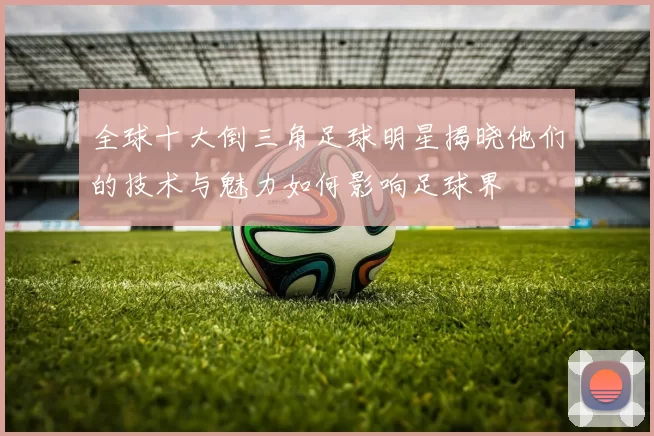 全球十大倒三角足球明星揭晓他们的技术与魅力如何影响足球界
