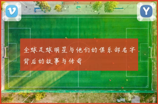 全球足球明星与他们的俱乐部名字背后的故事与传奇