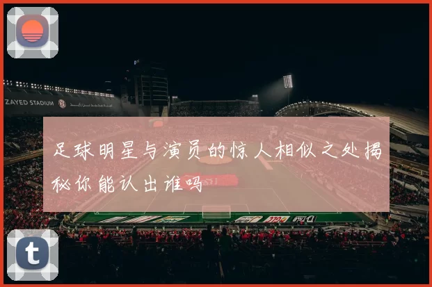 足球明星与演员的惊人相似之处揭秘你能认出谁吗