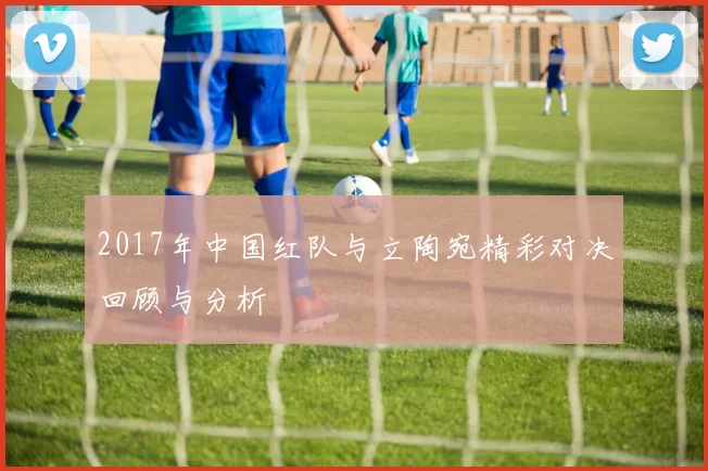 2017年中国红队与立陶宛精彩对决回顾与分析