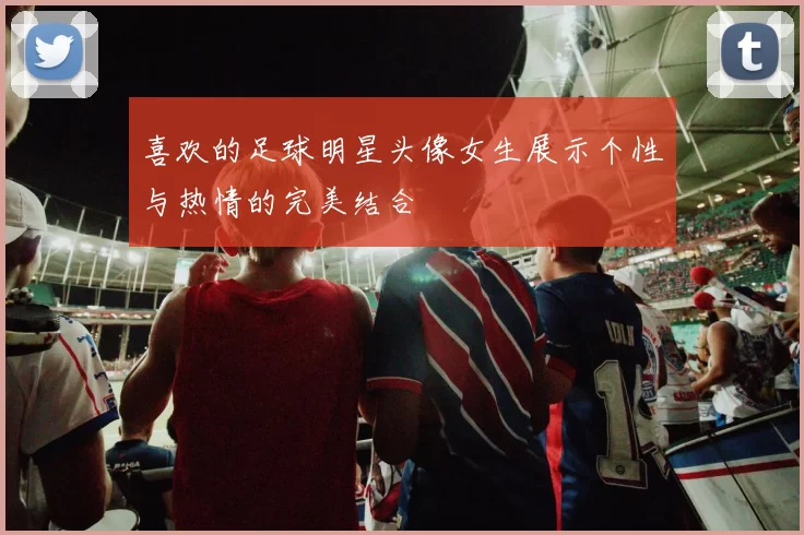 喜欢的足球明星头像女生展示个性与热情的完美结合
