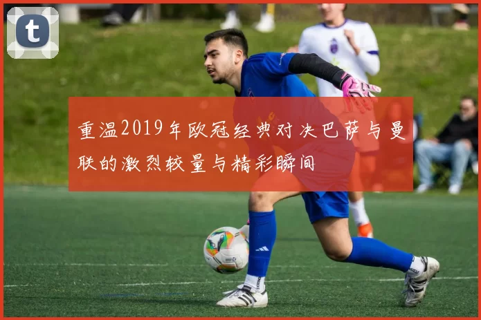 重温2019年欧冠经典对决巴萨与曼联的激烈较量与精彩瞬间