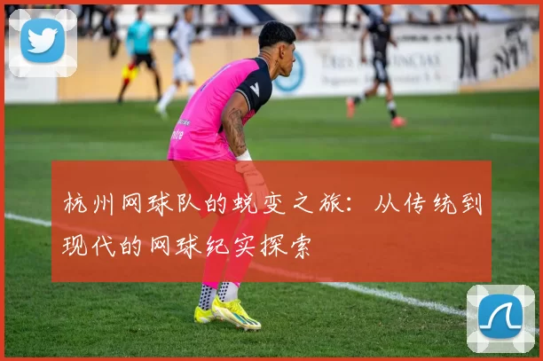 杭州网球队的蜕变之旅：从传统到现代的网球纪实探索