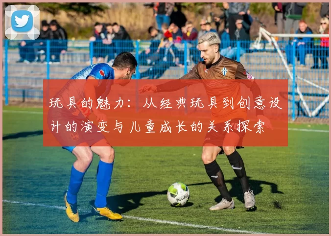 玩具的魅力：从经典玩具到创意设计的演变与儿童成长的关系探索