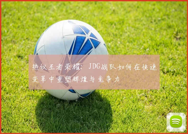 热议王者荣耀：JDG战队如何在快速变革中重塑辉煌与竞争力