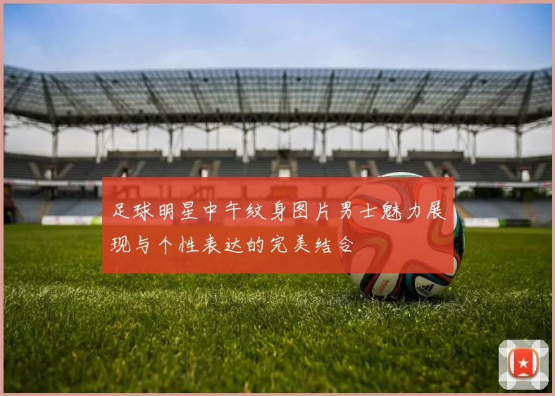 足球明星中午纹身图片男士魅力展现与个性表达的完美结合