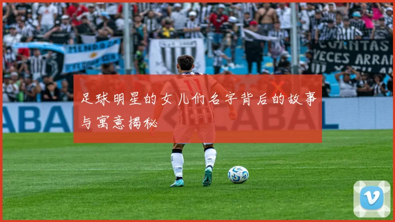 足球明星的女儿们名字背后的故事与寓意揭秘