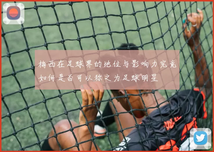 梅西在足球界的地位与影响力究竟如何是否可以称之为足球明星