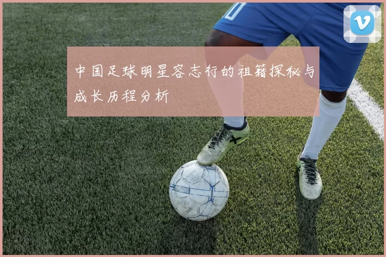 中国足球明星容志行的祖籍探秘与成长历程分析