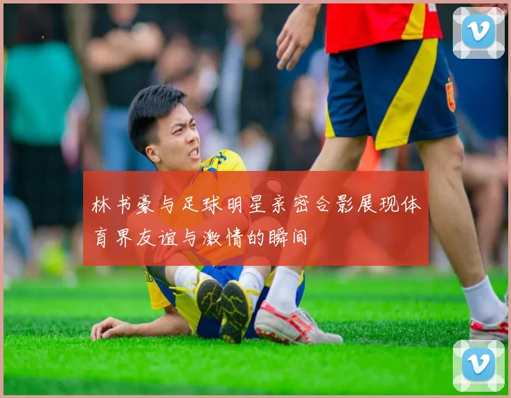 林书豪与足球明星亲密合影展现体育界友谊与激情的瞬间