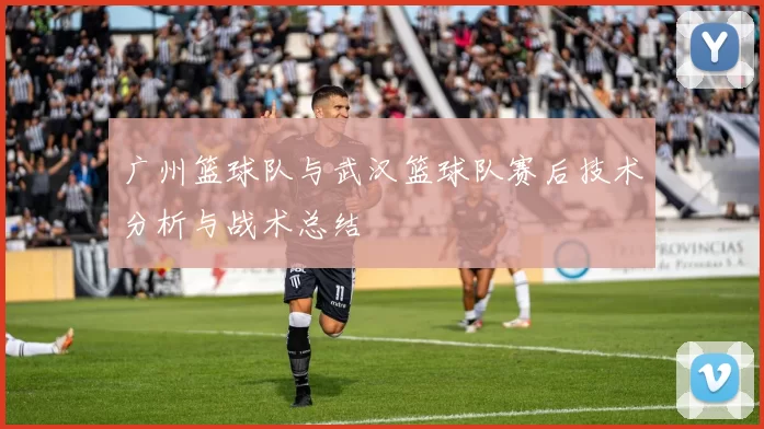 广州篮球队与武汉篮球队赛后技术分析与战术总结