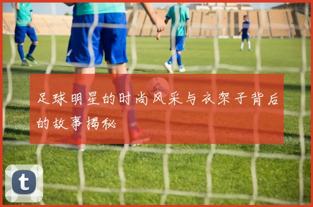 足球明星的时尚风采与衣架子背后的故事揭秘