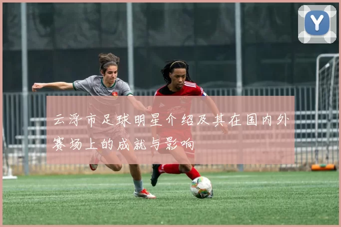 云浮市足球明星介绍及其在国内外赛场上的成就与影响
