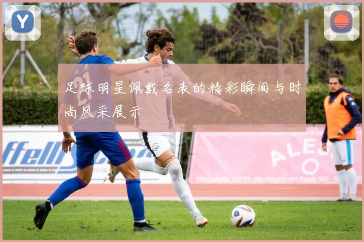 足球明星佩戴名表的精彩瞬间与时尚风采展示