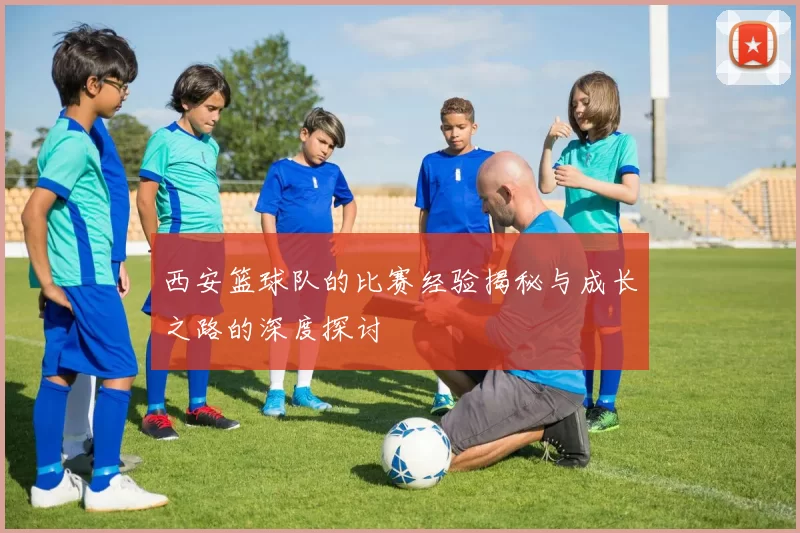 西安篮球队的比赛经验揭秘与成长之路的深度探讨