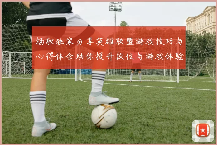 杨敏独家分享英雄联盟游戏技巧与心得体会助你提升段位与游戏体验