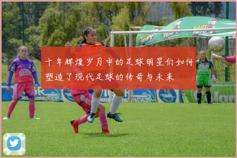 十年辉煌岁月中的足球明星们如何塑造了现代足球的传奇与未来