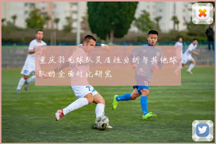 重庆羽毛球队灵活性分析与其他球队的全面对比研究